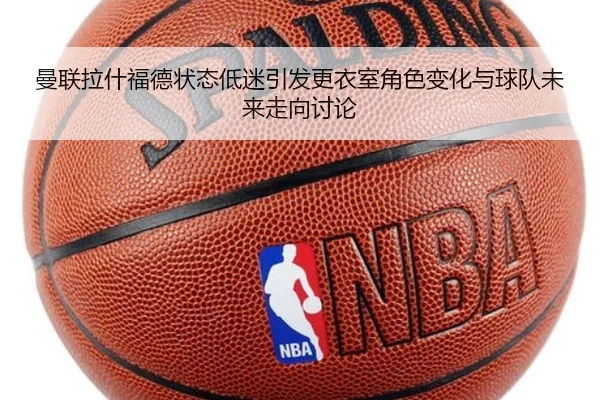 曼联拉什福德状态低迷引发更衣室角色变化与球队未来走向讨论