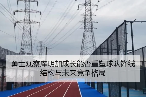 勇士观察库明加成长能否重塑球队锋线结构与未来竞争格局