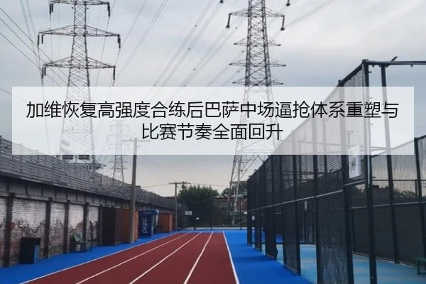 加维恢复高强度合练后巴萨中场逼抢体系重塑与比赛节奏全面回升